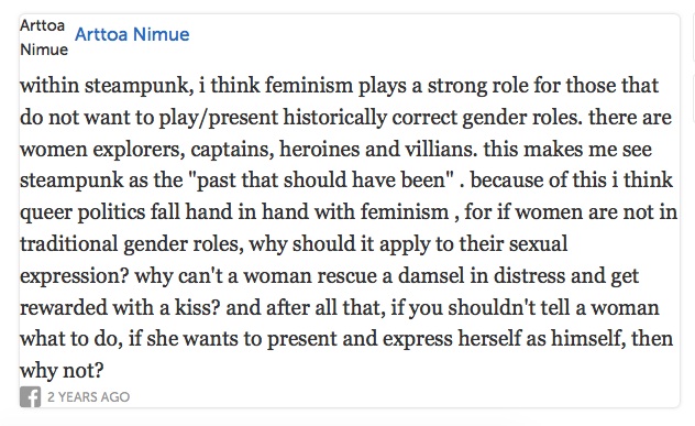 makes me see steampunk as the past that should have been. because of this i think queer politics fall hand in hand with feminism, for if women are not in traditional gender roles, why should it apply to their sexual expression? why can't a woman rescue a damsel in distress and get rewarded with a kiss? and after all that, if you shouldn't tell a woman what to do, if she wants to present and express herself as himself, then why not?