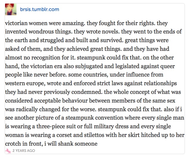 the whole concept of what was considered acceptable
behaviour between members of the same sex was radically changed for the worse.
steampunk could fix that. also if i see another picture of a steampunk
convention where every single man is wearing a three-piece suit or full
military dress and every single woman is wearing a corset and stilettos with
her skirt hitched up to her crotch in front, i will shank someone