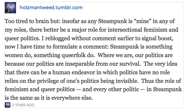 Steampunk is something women do, something queerfolk
do.  Where we are, our politics are because our politics are inseparable
from our survival.  The very idea that there can be a human endeavor in
which politics have no role relies on the privilege of one's politics being
invisible.  Thus the role of feminism and queer politics - and every
other politic - in Steampunk is the same as it is everywhere else.